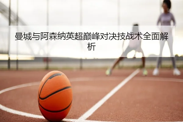 曼城与阿森纳英超巅峰对决技战术全面解析